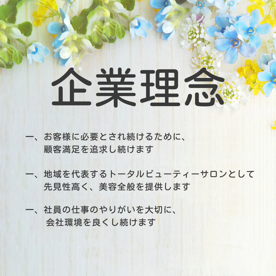 企業理念 一、お客様に必要とされ続けるために、顧客満足を追求し続けます 一、地域を代表するトータルビューティーサロンとして先見性高く、美容全般を提供します 一、社員の仕事のやりがいを大切に、会社環境を良くし続けます